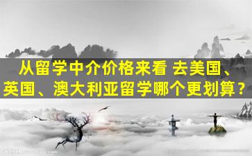 从留学中介价格来看 去美国、英国、澳大利亚留学哪个更划算？